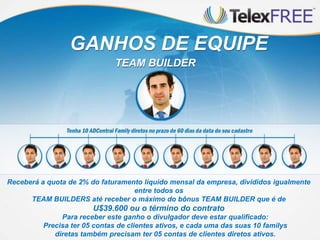 Para receber este ganho o divulgador deve estar qualificado:
Precisa ter 05 contas de clientes ativos, e cada uma das suas 10 familys
diretas também precisam ter 05 contas de clientes diretos ativos.
GANHOS DE EQUIPE
TEAM BUILDER
Receberá a quota de 2% do faturamento líquido mensal da empresa, divididos igualmente
entre todos os
TEAM BUILDERS até receber o máximo do bônus TEAM BUILDER que é de
U$39.600 ou o término do contrato
 