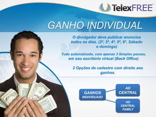 GANHO INDIVIDUAL
Tudo automatizado, com apenas 3 Simples passos,
em seu escritório virtual (Back Office)
O divulgador deve publicar anúncios
todos os dias. (2ª, 3ª, 4ª, 5ª, 6ª, Sábado
e domingo)
2 Opções de cadastro com direito aos
ganhos.
AD
CENTRAL
FAMILY
AD
CENTRALGANHOS
INDIVIDUAIS!
 