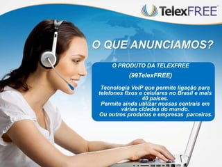 O QUE ANUNCIAMOS?
O PRODUTO DA TELEXFREE

(99TelexFREE)
Tecnologia VoIP que permite ligação para
telefones fixos e celulares no Brasil e mais
40 países.
Permite ainda utilizar nossas centrais em
várias cidades do mundo.
Ou outros produtos e empresas parceiras.

 
