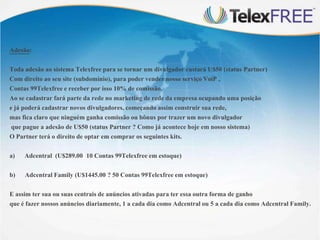Adesão:
Toda adesão ao sistema Telexfree para se tornar um divulgador custará U$50 (status Partner)
Com direito ao seu site (subdomínio), para poder vender nosso serviço VoiP ,
Contas 99Telexfree e receber por isso 10% de comissão.
Ao se cadastrar fará parte da rede no marketing de rede da empresa ocupando uma posição
e já poderá cadastrar novos divulgadores, começando assim construir sua rede,
mas fica claro que ninguém ganha comissão ou bônus por trazer um novo divulgador
que pague a adesão de U$50 (status Partner ? Como já acontece hoje em nosso sistema)
O Partner terá o direito de optar em comprar os seguintes kits.

a)

Adcentral (U$289.00 10 Contas 99Telexfree em estoque)

b)

Adcentral Family (U$1445.00 ? 50 Contas 99Telexfree em estoque)

E assim ter sua ou suas centrais de anúncios ativadas para ter essa outra forma de ganho
que é fazer nossos anúncios diariamente, 1 a cada dia como Adcentral ou 5 a cada dia como Adcentral Family.

 