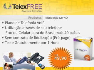 Produtos Tecnologia MVNO
Plano de Telefonia VoIP
Utilização através de seu telefone
Fixo ou Celular para do Brasil mais 40 países
Sem contrato de fidelização (Pré-pago)
Teste Gratuitamente por 1 Hora
 