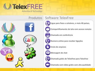 Software TelexFreeProdutos
Chamada em conferência
Compartilhamento de tela com acesso remoto
Ligue para fixos e celulares, e mais 40 países.
Numero online para receber ligações
Envio de arquivos
Mensagem de chat
Chamada grátis de Telexfree para Telexfree
Chamada com vídeo grátis com alta qualidade
 