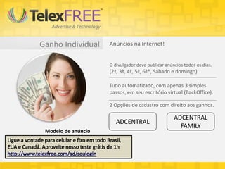 Ganho Individual Anúncios na Internet!
O divulgador deve publicar anúncios todos os dias.
(2ª, 3ª, 4ª, 5ª, 6ª*, Sábado e domingo).
Tudo automatizado, com apenas 3 simples
passos, em seu escritório virtual (BackOffice).
2 Opções de cadastro com direito aos ganhos.
ADCENTRAL
ADCENTRAL
FAMILY
Modelo de anúncio
 