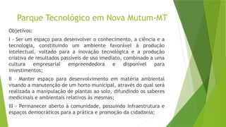 Parque Tecnológico em Nova Mutum-MT
Objetivos:
I - Ser um espaço para desenvolver o conhecimento, a ciência e a
tecnologia, constituindo um ambiente favorável à produção
intelectual, voltado para a inovação tecnológica e a produção
criativa de resultados passíveis de uso imediato, combinado a uma
cultura empresarial empreendedora e disponível para
investimentos;
II – Manter espaço para desenvolvimento em matéria ambiental
visando a manutenção de um horto municipal, através do qual será
realizada a manipulação de plantas ao solo, difundindo os saberes
medicinais e ambientais relativos às mesmas;
III - Permanecer aberto à comunidade, possuindo infraestrutura e
espaços democráticos para a prática e promoção da cidadania;
 