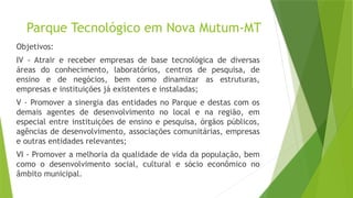 Parque Tecnológico em Nova Mutum-MT
Objetivos:
IV - Atrair e receber empresas de base tecnológica de diversas
áreas do conhecimento, laboratórios, centros de pesquisa, de
ensino e de negócios, bem como dinamizar as estruturas,
empresas e instituições já existentes e instaladas;
V - Promover a sinergia das entidades no Parque e destas com os
demais agentes de desenvolvimento no local e na região, em
especial entre instituições de ensino e pesquisa, órgãos públicos,
agências de desenvolvimento, associações comunitárias, empresas
e outras entidades relevantes;
VI - Promover a melhoria da qualidade de vida da população, bem
como o desenvolvimento social, cultural e sócio econômico no
âmbito municipal.
 