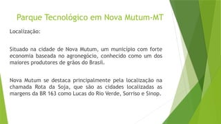 Parque Tecnológico em Nova Mutum-MT
Localização:
Situado na cidade de Nova Mutum, um município com forte
economia baseada no agronegócio, conhecido como um dos
maiores produtores de grãos do Brasil.
Nova Mutum se destaca principalmente pela localização na
chamada Rota da Soja, que são as cidades localizadas as
margens da BR 163 como Lucas do Rio Verde, Sorriso e Sinop.
 