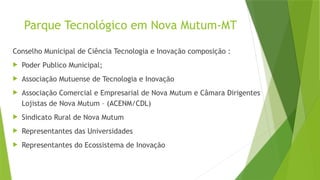 Parque Tecnológico em Nova Mutum-MT
Conselho Municipal de Ciência Tecnologia e Inovação composição :
 Poder Publico Municipal;
 Associação Mutuense de Tecnologia e Inovação
 Associação Comercial e Empresarial de Nova Mutum e Câmara Dirigentes
Lojistas de Nova Mutum – (ACENM/CDL)
 Sindicato Rural de Nova Mutum
 Representantes das Universidades
 Representantes do Ecossistema de Inovação
 