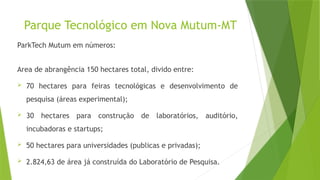 Parque Tecnológico em Nova Mutum-MT
ParkTech Mutum em números:
Area de abrangência 150 hectares total, divido entre:
 70 hectares para feiras tecnológicas e desenvolvimento de
pesquisa (áreas experimental);
 30 hectares para construção de laboratórios, auditório,
incubadoras e startups;
 50 hectares para universidades (publicas e privadas);
 2.824,63 de área já construída do Laboratório de Pesquisa.
 