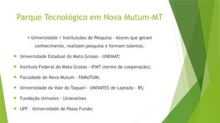 Parque Tecnológico em Nova Mutum-MT
🧠 Universidade / Instituições de Pesquisa - Atores que geram
conhecimento, realizam pesquisa e formam talentos.
 Universidade Estadual do Mato Grosso – UNEMAT;
 Instituto Federal do Mato Grosso - IFMT (termo de cooperação);
 Faculdade de Nova Mutum - FAMUTUM;
 Universidade do Vale do Taquari – UNIVATES de Lajeado – RS;
 Fundação Univates - Unianalises
 UPF – Universidade de Passo Fundo;
 