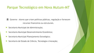 Parque Tecnológico em Nova Mutum-MT
🏛 Governo - Atores que criam políticas públicas, regulação e fornecem
recursos financeiros ou estruturais.
 Secretaria Municipal de Administração;
 Secretaria Municipal Desenvolvimento Econômico;
 Secretaria Municipal Planejamento Estratégico;
 Secretaria de Estado de Ciência, Tecnologia e Inovação;
 