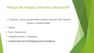 Parque Tecnológico em Nova Mutum-MT
🏢 3. Empresas - Atores que demandam e aplicam inovação, além de gerar
riqueza e competitividade
 Sebrae;
 Senai – Nova Mutum;
 Fundação Univates - Unianalises;
 Instituto Senai de Tecnologia(parceria estratégica);
 