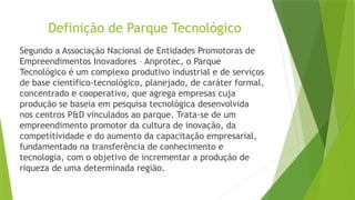Definição de Parque Tecnológico
Segundo a Associação Nacional de Entidades Promotoras de
Empreendimentos Inovadores – Anprotec, o Parque
Tecnológico é um complexo produtivo industrial e de serviços
de base científico-tecnológico, planejado, de caráter formal,
concentrado e cooperativo, que agrega empresas cuja
produção se baseia em pesquisa tecnológica desenvolvida
nos centros P&D vinculados ao parque. Trata-se de um
empreendimento promotor da cultura de inovação, da
competitividade e do aumento da capacitação empresarial,
fundamentado na transferência de conhecimento e
tecnologia, com o objetivo de incrementar a produção de
riqueza de uma determinada região.
 