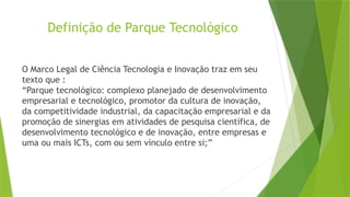 Definição de Parque Tecnológico
O Marco Legal de Ciência Tecnologia e Inovação traz em seu
texto que :
“Parque tecnológico: complexo planejado de desenvolvimento
empresarial e tecnológico, promotor da cultura de inovação,
da competitividade industrial, da capacitação empresarial e da
promoção de sinergias em atividades de pesquisa científica, de
desenvolvimento tecnológico e de inovação, entre empresas e
uma ou mais ICTs, com ou sem vínculo entre si;”
 