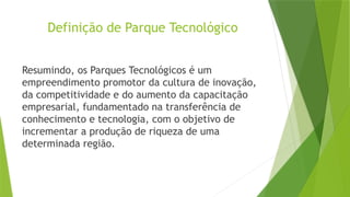 Definição de Parque Tecnológico
Resumindo, os Parques Tecnológicos é um
empreendimento promotor da cultura de inovação,
da competitividade e do aumento da capacitação
empresarial, fundamentado na transferência de
conhecimento e tecnologia, com o objetivo de
incrementar a produção de riqueza de uma
determinada região.
 