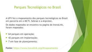 Parques Tecnológicos no Brasil
A UFV fez o mapeamento dos parques tecnológicos no Brasil
em parceria om o MCTI, Sebrae e a Anprotec.
Os dados mapeados se encontra na pagina do InovaLink,
foram mapeados:
 64 parques em operação;
 42 parques em implantação;
 7 em fase de planejamento;
Fonte: https://www.inovalink.org/#mapeamento
 