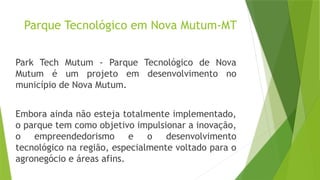 Parque Tecnológico em Nova Mutum-MT
Park Tech Mutum - Parque Tecnológico de Nova
Mutum é um projeto em desenvolvimento no
município de Nova Mutum.
Embora ainda não esteja totalmente implementado,
o parque tem como objetivo impulsionar a inovação,
o empreendedorismo e o desenvolvimento
tecnológico na região, especialmente voltado para o
agronegócio e áreas afins.
 