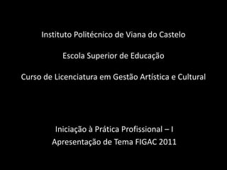 Instituto Politécnico de Viana do CasteloEscola Superior de EducaçãoCurso de Licenciatura em Gestão Artística e Cultural Iniciação à Prática Profissional – I Apresentação de Tema FIGAC 2011 