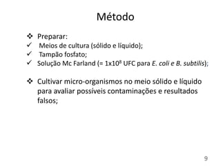 Método
9
 Preparar:
 Meios de cultura (sólido e líquido);
 Tampão fosfato;
 Solução Mc Farland (= 1x108 UFC para E. co...