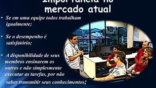 Importância no
mercado atual

• Se em uma equipe todos trabalham
igualmente;
• Se o desempenho é
satisfatório;
• A disponibilidade de seus
membros ensinarem os
outros e não simplesmente
executar as tarefas, por não

saber transmitir seus conhecimentos;

 