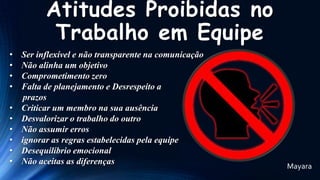 Atitudes Proibidas no
Trabalho em Equipe
•
•
•
•
•
•
•
•
•
•

Ser inflexível e não transparente na comunicação
Não alinha um objetivo
Comprometimento zero
Falta de planejamento e Desrespeito a
prazos
Criticar um membro na sua ausência
Desvalorizar o trabalho do outro
Não assumir erros
ignorar as regras estabelecidas pela equipe
Desequilíbrio emocional
Não aceitas as diferenças

Mayara

 