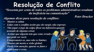 Resolução de Conflito

“Sessenta por cento de todos os problemas administrativos resultam
da ineficácia na comunicação”
Peter Drucker
Algumas dicas para resolução de conflitos:
• Manter a calma
• Lidar com o conflito assim que ele surgir, não esperar;
• Não jogar o jogo da culpa (ficar na defensiva quando
acusado de alguma coisa)
• Aceitar que alguém tem que estar errado e
que pode ser você;
• Comprometer-se, mas não se limitar;
• Manter em mente a visão global;
• Ouvir com atenção, apurar os fatos e
abandonar o resto.

 