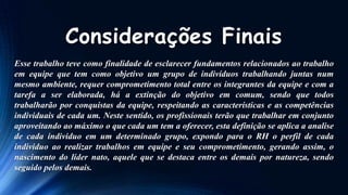 Considerações Finais
Esse trabalho teve como finalidade de esclarecer fundamentos relacionados ao trabalho
em equipe que tem como objetivo um grupo de indivíduos trabalhando juntas num
mesmo ambiente, requer comprometimento total entre os integrantes da equipe e com a
tarefa a ser elaborada, há a extinção do objetivo em comum, sendo que todos
trabalharão por conquistas da equipe, respeitando as características e as competências
individuais de cada um. Neste sentido, os profissionais terão que trabalhar em conjunto
aproveitando ao máximo o que cada um tem a oferecer, esta definição se aplica a analise
de cada individuo em um determinado grupo, expondo para o RH o perfil de cada
individuo ao realizar trabalhos em equipe e seu comprometimento, gerando assim, o
nascimento do líder nato, aquele que se destaca entre os demais por natureza, sendo
seguido pelos demais.

 