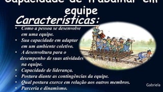 Capacidade de trabalhar em
equipe

Características:

• Como a pessoa se desenvolve
em uma equipe.
• Sua capacidade em adaptar
em um ambiente coletivo.
• A desenvoltura para o
desempenho de suas atividades
na equipe.
• Capacidade de liderança.
• Postura diante as contingências da equipe.
• Qual postura exerce em relação aos outros membros.
• Parceria e dinamismo.

Gabriela

 