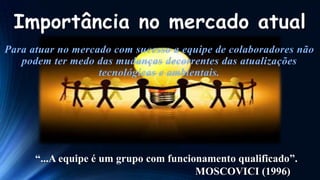 Importância no mercado atual

“...A equipe é um grupo com funcionamento qualificado”.
MOSCOVICI (1996)

 