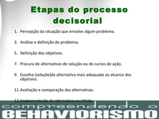 Etapas do processo decisorial  Percepção da situação que envolve algum problema. Análise e definição do problema. Definição dos objetivos. Procura de alternativas de solução ou de cursos de ação.  Escolha (seleção)da alternativa mais adequada ao alcance dos objetivos.  Avaliação e comparação das alternativas.  Implementação da alternativa escolhida.  