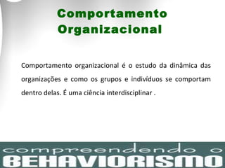 Comportamento Organizacional  Comportamento organizacional é o estudo da dinâmica das organizações e como os grupos e indivíduos se comportam dentro delas. É uma ciência interdisciplinar . 