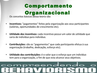 Os conceitos básicos dessa teoria são:  Incentivos:  "pagamentos" feitos pela organização aos seus participantes (salários, oportunidades de crescimento etc). Utilidade dos incentivos:  cada incentivo possui um valor de utilidade que varia de indivíduo para indivíduo.  Contribuições:  são os "pagamentos" que cada participante efetua à sua organização (trabalho, dedicação, esforço etc).  Utilidade das contribuições:  é o valor que o esforço que um indivíduo tem para a organização, a fim de que esta alcance seus objetivos.  Comportamento Organizacional  