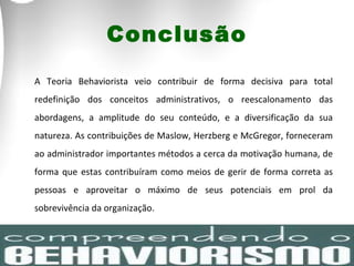 Conclusão A Teoria Behaviorista veio contribuir de forma decisiva para total redefinição dos conceitos administrativos, o reescalonamento das abordagens, a amplitude do seu conteúdo, e a diversificação da sua natureza. As contribuições de Maslow, Herzberg e McGregor, forneceram ao administrador importantes métodos a cerca da motivação humana, de forma que estas contribuíram como meios de gerir de forma correta as pessoas e aproveitar o máximo de seus potenciais em prol da sobrevivência da organização.  