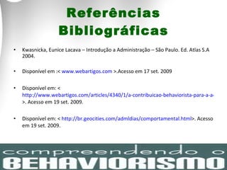 Referências Bibliográficas Kwasnicka, Eunice Lacava – Introdução a Administração – São Paulo. Ed. Atlas S.A 2004. Disponível em :<  www.webartigos.com  >.Acesso em 17 set. 2009 Disponível em: <  http://www.webartigos.com/articles/4340/1/a-contribuicao-behaviorista-para-a-administracao/pagina1.html >. Acesso em 19 set. 2009. Disponível em: <  http://br.geocities.com/admldias/comportamental.html >. Acesso em 19 set. 2009. 