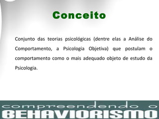 Conceito Conjunto das teorias psicológicas (dentre elas a Análise do Comportamento, a Psicologia Objetiva) que postulam o comportamento como o mais adequado objeto de estudo da Psicologia. 