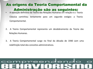 As origens da Teoria Comportamental da Administração são as seguintes:  A oposição definitiva da Teoria das Relações Humanas em relação e a  Teoria Clássica caminhou lentamente para um segundo estágio: a Teoria Comportamental.  2.  A Teoria Comportamental representa um desdobramento da Teoria das Relações Humanas. 3.  A Teoria Comportamental surge no final da década de 1940 com uma redefinição total dos conceitos administrativos. 