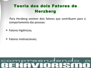 Teoria dos dois Fatores de Herzberg Para Herzberg existem dois fatores que contribuem para o comportamento das pessoas: Fatores higiênicos; Fatores motivacionais; 