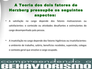 A Teoria dos dois fatores de Herzberg pressupõe os seguintes aspectos:  A satisfação no cargo depende dos fatores motivacionais ou satisfacientes: o conteúdo ou atividades desafiantes e estimulantes do cargo desempenhado pala pessoa.  A insatisfação no cargo depende dos fatores higiênicos ou insatisfacientes: o ambiente de trabalho, salário, benefícios recebidos, supervisão, colegas e contexto geral que envolve o cargo ocupado.  