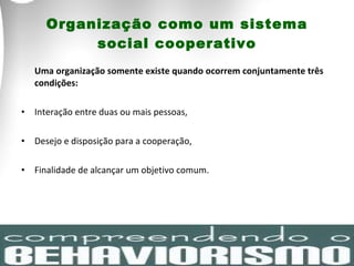 Organização como um sistema social cooperativo Uma organização somente existe quando ocorrem conjuntamente três condições:  Interação entre duas ou mais pessoas, Desejo e disposição para a cooperação,  Finalidade de alcançar um objetivo comum.  