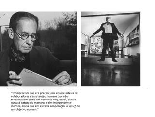 “ Compreendi que era preciso uma equipe inteira de
colaboradores e assistentes, homens que não
trabalhassem como um conjunto orquestral, que se
curva à batuta do maestro, e sim independente-
mentes, ainda que em estreita cooperação, a seviçõ de
um objetivo comum.”
 