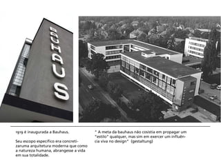 1919 é inaugurada a Bauhaus.           “ A meta da bauhaus não cosistia em propagar um
                                       ”estilo” qualquer, mas sim em exercer um influên-
Seu escopo específico era concreti-    cia viva no design” (gestaltung)
zaruma arquitetura moderna que como
a natureza humana, abrangesse a vida
em sua totalidade.
 