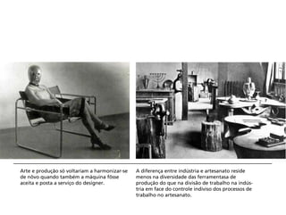 Arte e produção só voltariam a harmonizar-se   A diferença entre indústria e artesanato reside
de nôvo quando também a máquina fôsse          menos na diversidade das ferramentasa de
aceita e posta a serviço do designer.          produção do que na divisão de trabalho na indús-
                                               tria em face do controle indiviso dos processos de
                                               trabalho no artesanato.
 