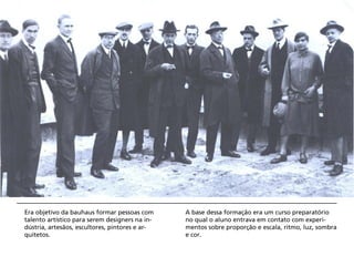 Era objetivo da bauhaus formar pessoas com      A base dessa formação era um curso preparatório
talento artístico para serem designers na in-   no qual o aluno entrava em contato com experi-
dústria, artesãos, escultores, pintores e ar-   mentos sobre proporção e escala, ritmo, luz, sombra
quitetos.                                       e cor.
 