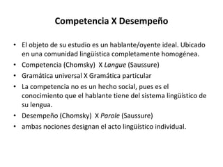 Competencia X Desempeño El objeto de su estudio es un hablante/oyente ideal. Ubicado en una comunidad lingüística completamente homogénea. Competencia (Chomsky)  X  Langue  (Saussure) Gramática universal X Gramática particular La competencia no es un hecho social, pues es el conocimiento que el hablante tiene del sistema lingüístico de su lengua. Desempeño (Chomsky)  X  Parole  (Saussure) ambas nociones designan el acto lingüístico individual.   