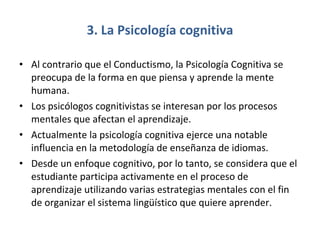 3. La Psicología cognitiva Al contrario que el Conductismo, la Psicología Cognitiva se preocupa de la forma en que piensa y aprende la mente humana.  Los psicólogos cognitivistas se interesan por los procesos mentales que afectan el aprendizaje.  Actualmente la psicología cognitiva ejerce una notable influencia en la metodología de enseñanza de idiomas. Desde un enfoque cognitivo, por lo tanto, se considera que el estudiante participa activamente en el proceso de aprendizaje utilizando varias estrategias mentales con el fin de organizar el sistema lingüístico que quiere aprender.  