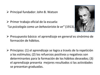 Principal fundador: John B. Watson  Primer trabajo oficial de la escuela: “ La psicología como un behaviorista la ve”  (1913). Presupuesto básico: el aprendizaje en general es sinónimo de formación de hábitos. Principios: (1) el aprendizaje se logra a través de la repetición a los estímulos; (2) los refuerzos positivos y negativos son determinantes para la formación de los hábitos deseados; (3) el aprendizaje presenta  mejores resultados si las actividades se presentan graduadas. 