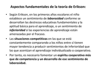 Aspectos fundamentales de la teoría de Erikson:  Según Erikson, en los primeros años escolares el niño establece un sentimiento de  laborosidad   conforme se desarrollan las destrezas educativas fundamentales y la aptitud básica para el aprendizaje, o un sentimiento de  inferioridad   si las experiencias de aprendizaje están amenazadas por el fracaso. Las  situaciones competitivas  en las que se está constantemente comparando a los niños entre sí tienen mayor tendencia a producir sentimientos de inferioridad que las que acentúan el aprendizaje individualizado o cooperativo. Por tanto, es necesario fomentar un  espíritu cooperativo más que de competencia y un desarrollo de ese sentimiento de laborosidad.  