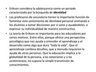 Erikson considera la adolescencia como un periodo caracterizado por la búsqueda de  identidad . Los profesores de secundaria tienen la importante función de  fomentar este sentimiento de identidad personal animando a los alumnos a tomar decisiones por sí solos y ayudándoles  a expresar su individualidad de manera constructiva. La teoría de Erikson es importante para los educadores por varios motivos. Entre ellos, porque ofrece una perspectiva psicológica que nos ayuda a entender el aprendizaje y el desarrollo como algo que dura “toda la vida”. Que el aprendizaje conlleva desafíos, que a menudo requieren la ayuda de otras personas. Que la educación implica a la globalidad de la persona, a las emociones y a los sentimientos; no supone la simple transmisión de conocimientos. 