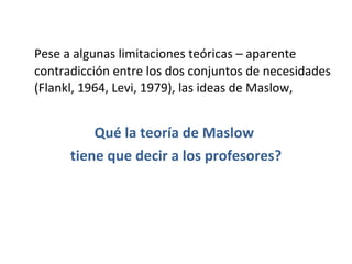 Pese a algunas limitaciones teóricas – aparente contradicción entre los dos conjuntos de necesidades (Flankl, 1964, Levi, 1979), las ideas de Maslow,  Qué la teoría de Maslow  tiene que decir a los profesores? 
