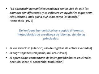 “ La educación humanística comienza con la idea de que los alumnos son diferentes, y se esfuerza en ayudarles a que sean ellos mismos, más que a que sean como los demás.”  Hamachek (1977) Del enfoque humanístico han surgido diferentes metodologías de enseñanza de idiomas, siendo las principales:  la vía silenciosa  (silencio; uso de regletas de colores variados) la sugestopedia  (relajación; música clásica) el aprendizaje comunitario de la lengua  (dinámica en círculo; decisión sobre el contenido; traducción) 