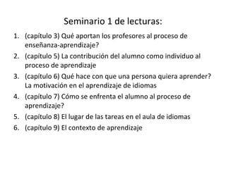 Seminario 1 de lecturas: (capítulo 3) Qué aportan los profesores al proceso de enseñanza-aprendizaje? (capítulo 5) La contribución del alumno como individuo al proceso de aprendizaje (capítulo 6) Qué hace con que una persona quiera aprender? La motivación en el aprendizaje de idiomas (capítulo 7) Cómo se enfrenta el alumno al proceso de aprendizaje? (capítulo 8) El lugar de las tareas en el aula de idiomas (capítulo 9) El contexto de aprendizaje 